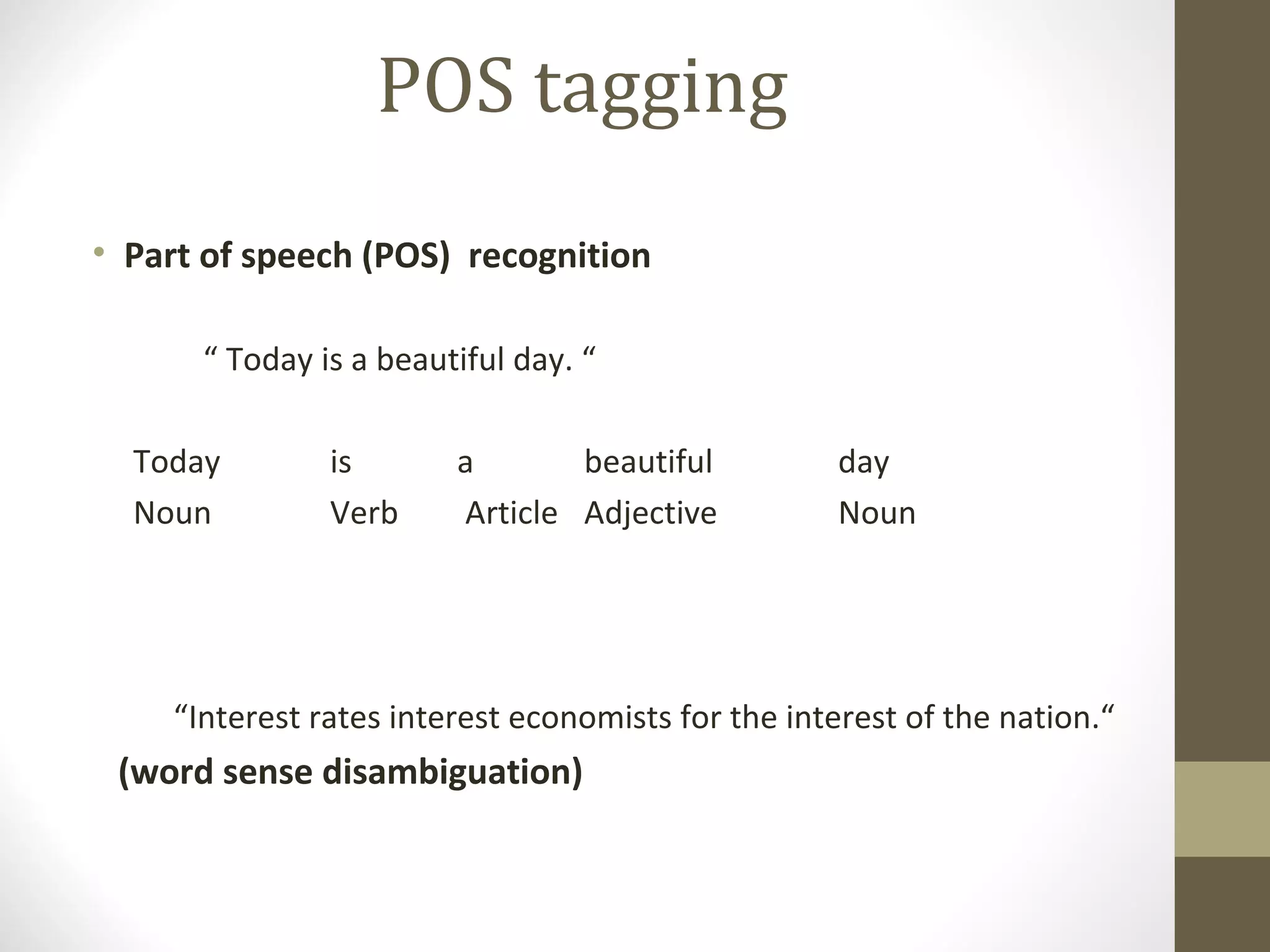 POS tagging
• Part of speech (POS) recognition

      “ Today is a beautiful day. “

  Today        is       a       beautiful           day
  Noun         Verb     Article Adjective           Noun




    “Interest rates interest economists for the interest of the nation.“
 (word sense disambiguation)
 