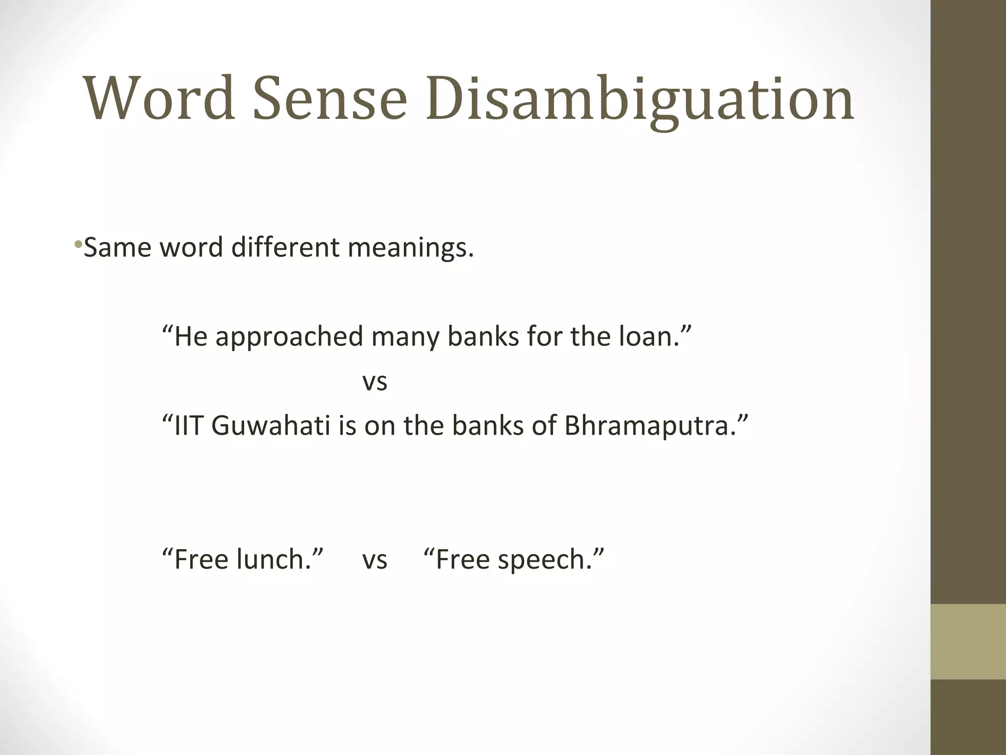 Word Sense Disambiguation

•Same word different meanings.

      “He approached many banks for the loan.”
                       vs
      “IIT Guwahati is on the banks of Bhramaputra.”



      “Free lunch.”   vs   “Free speech.”
 