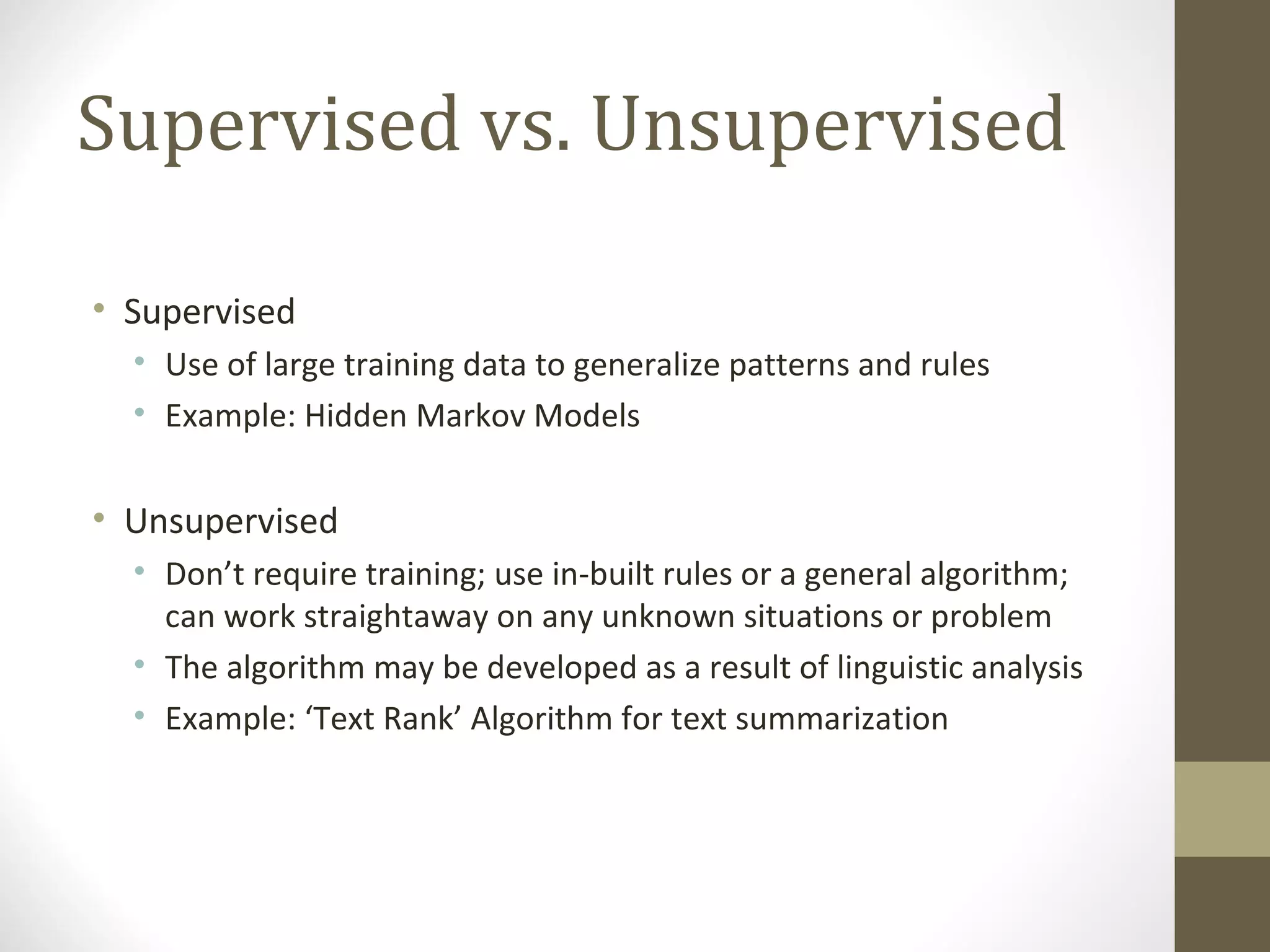 Supervised vs. Unsupervised

• Supervised
  • Use of large training data to generalize patterns and rules
  • Example: Hidden Markov Models


• Unsupervised
  • Don’t require training; use in-built rules or a general algorithm;
    can work straightaway on any unknown situations or problem
  • The algorithm may be developed as a result of linguistic analysis
  • Example: ‘Text Rank’ Algorithm for text summarization
 