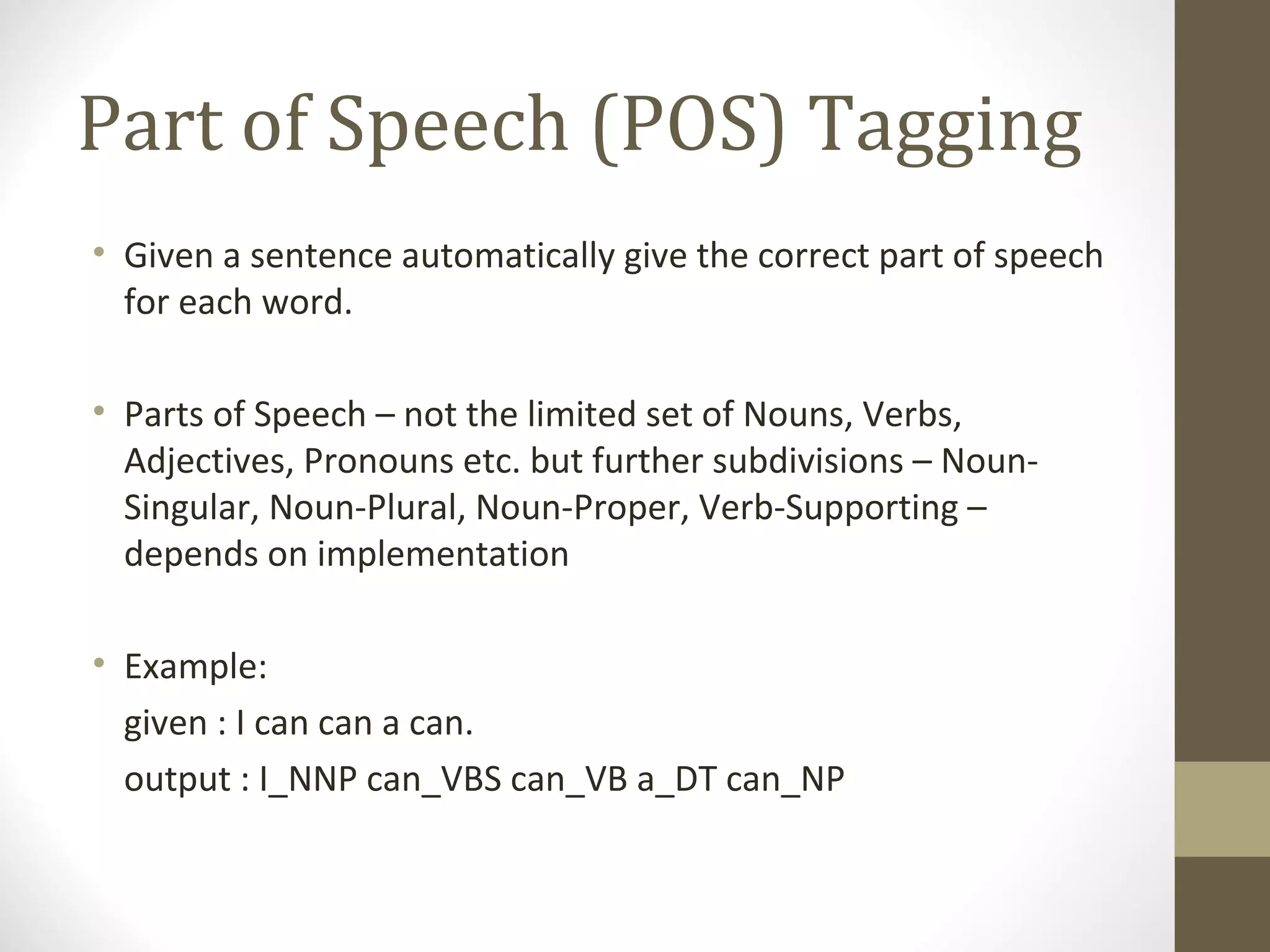 Part of Speech (POS) Tagging
• Given a sentence automatically give the correct part of speech
  for each word.

• Parts of Speech – not the limited set of Nouns, Verbs,
  Adjectives, Pronouns etc. but further subdivisions – Noun-
  Singular, Noun-Plural, Noun-Proper, Verb-Supporting –
  depends on implementation

• Example:
  given : I can can a can.
  output : I_NNP can_VBS can_VB a_DT can_NP
 