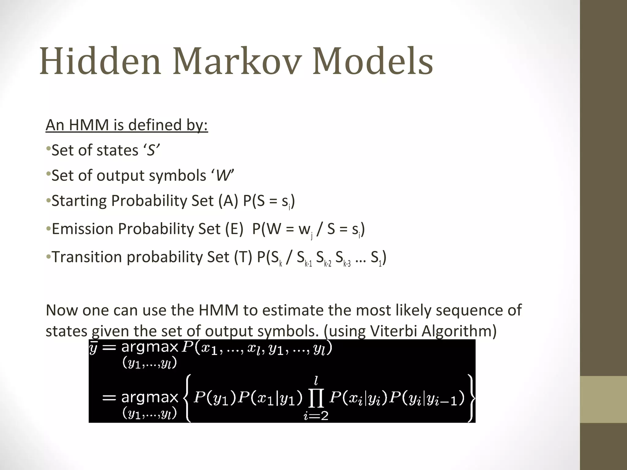 Hidden Markov Models
An HMM is defined by:
•Set of states ‘S’
•Set of output symbols ‘W’
•Starting Probability Set (A) P(S = si)
•Emission Probability Set (E) P(W = wj / S = si)
•Transition probability Set (T) P(Sk / Sk-1 Sk-2 Sk-3 … S1)


Now one can use the HMM to estimate the most likely sequence of
states given the set of output symbols. (using Viterbi Algorithm)
 