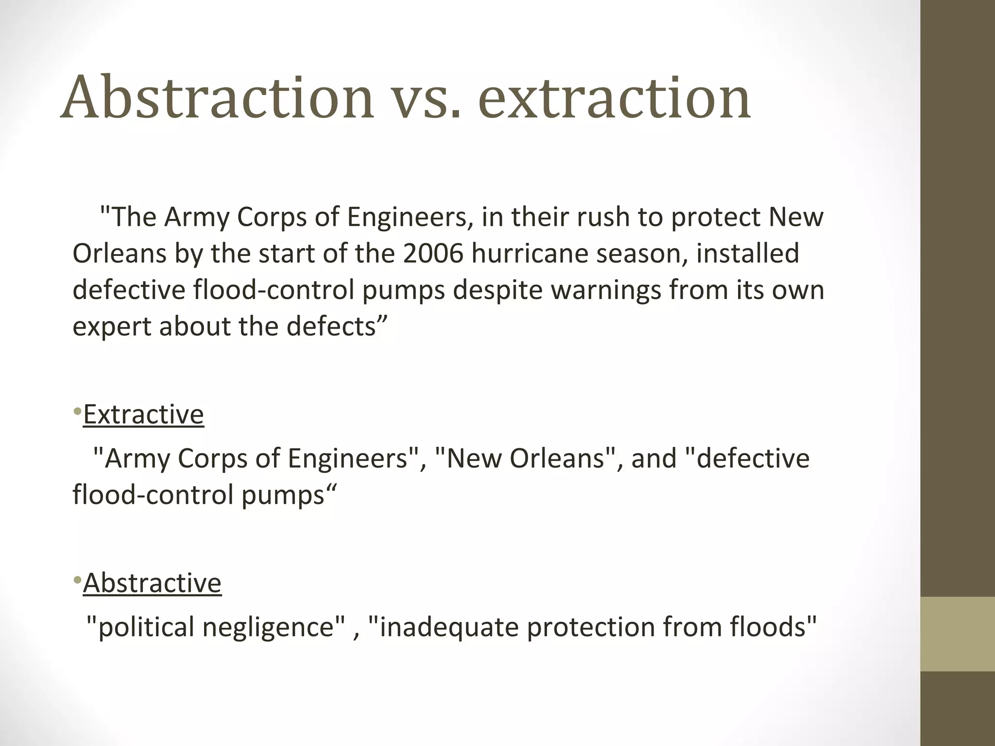 Abstraction vs. extraction
  "The Army Corps of Engineers, in their rush to protect New
Orleans by the start of the 2006 hurricane season, installed
defective flood-control pumps despite warnings from its own
expert about the defects”

•Extractive
  "Army Corps of Engineers", "New Orleans", and "defective
flood-control pumps“

•Abstractive
 "political negligence" , "inadequate protection from floods"
 