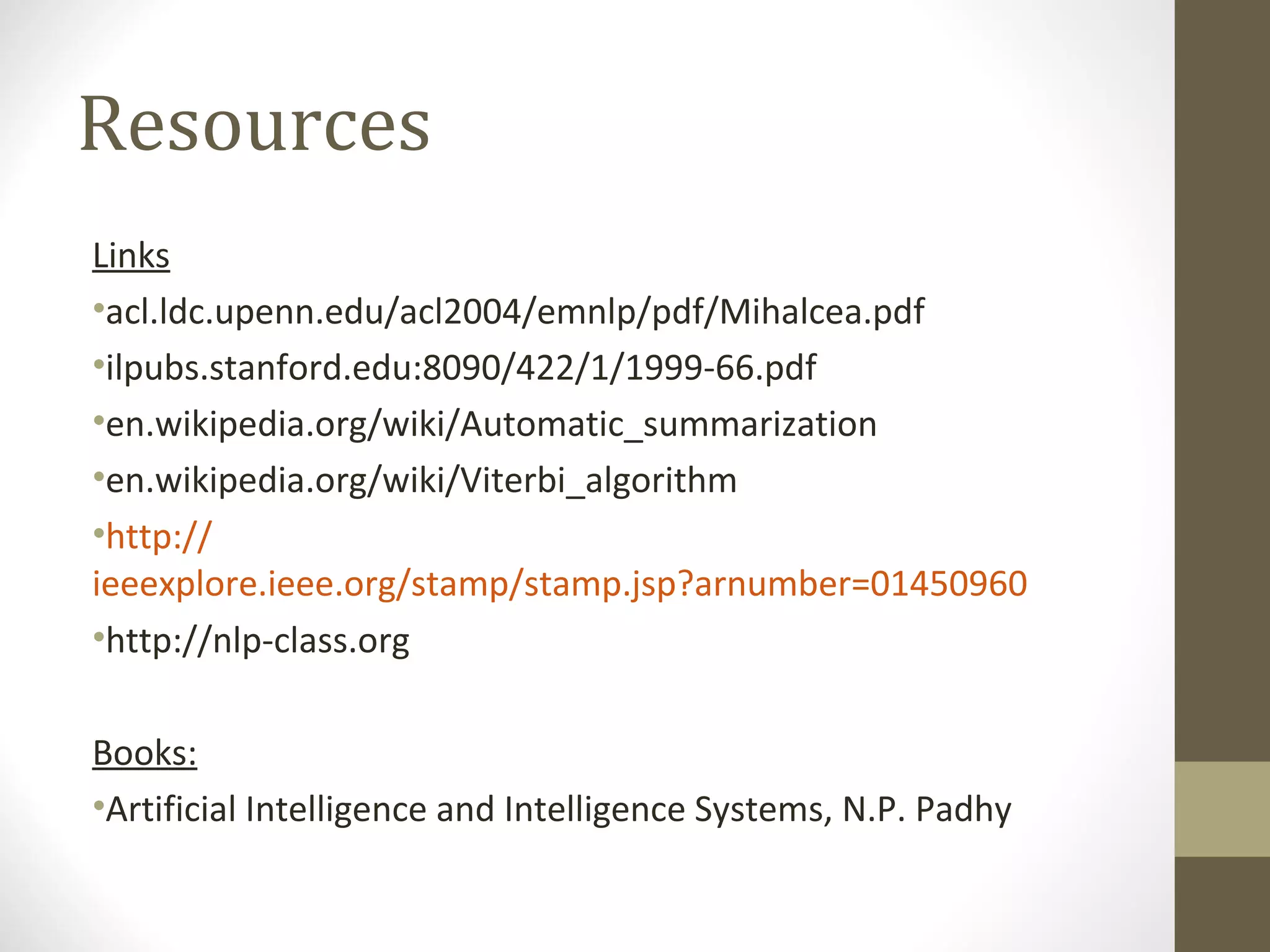 Resources
Links
•acl.ldc.upenn.edu/acl2004/emnlp/pdf/Mihalcea.pdf
•ilpubs.stanford.edu:8090/422/1/1999-66.pdf
•en.wikipedia.org/wiki/Automatic_summarization
•en.wikipedia.org/wiki/Viterbi_algorithm
•http://
ieeexplore.ieee.org/stamp/stamp.jsp?arnumber=01450960
•http://nlp-class.org

Books:
•Artificial Intelligence and Intelligence Systems, N.P. Padhy
 