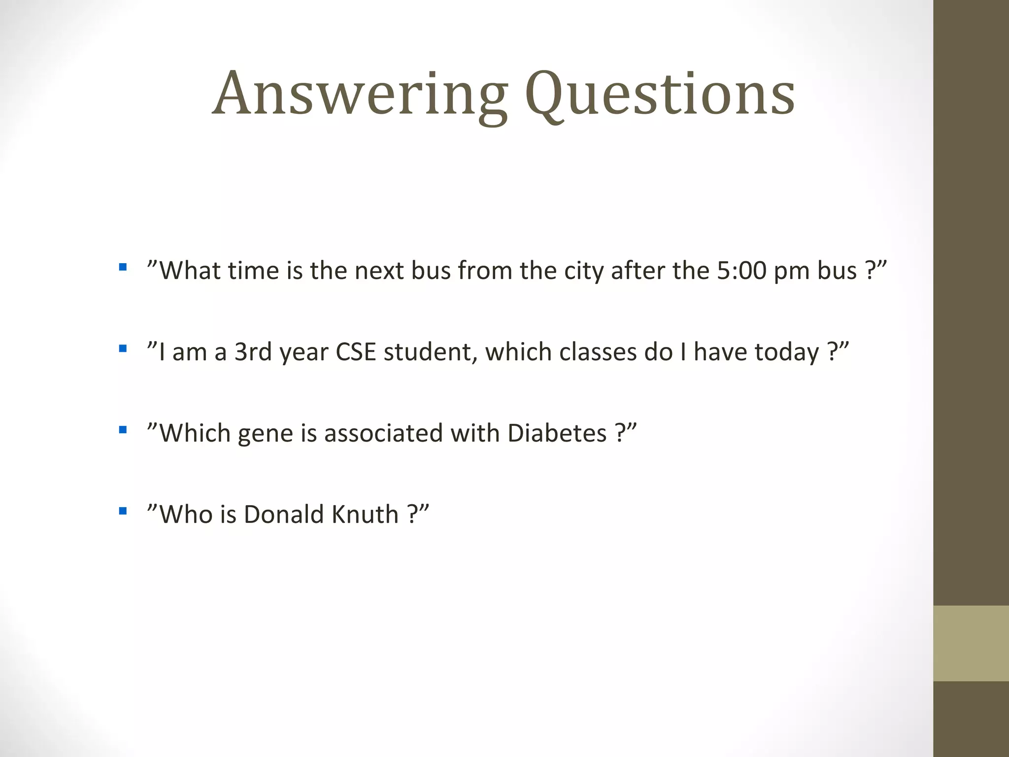 Answering Questions


    ”What time is the next bus from the city after the 5:00 pm bus ?”


    ”I am a 3rd year CSE student, which classes do I have today ?”


    ”Which gene is associated with Diabetes ?”


    ”Who is Donald Knuth ?”
 