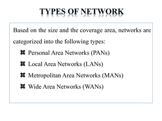 Based on the size and the coverage area, networks are
categorized into the following types:
Personal Area Networks (PANs)
Local Area Networks (LANs)
Metropolitan Area Networks (MANs)
Wide Area Networks (WANs)
 