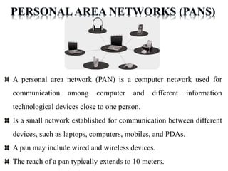 A personal area network (PAN) is a computer network used for
communication among computer and different information
technological devices close to one person.
Is a small network established for communication between different
devices, such as laptops, computers, mobiles, and PDAs.
A pan may include wired and wireless devices.
The reach of a pan typically extends to 10 meters.
 