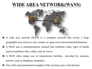 A wide area network (WAN) is a computer network that covers a large
geographic area such as a city, country, or spans even intercontinental distances.
A WAN uses a communications channel that combines many types of media
such as telephone lines, cables, and air waves.
A WAN often makes use of transmission facilities provided by common
carriers, such as telephone companies.
One of the most prominent examples of the existing wans is the Internet.
 