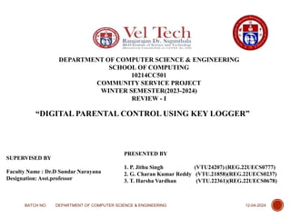 DEPARTMENT OF COMPUTER SCIENCE & ENGINEERING
SCHOOL OF COMPUTING
10214CC501
COMMUNITY SERVICE PROJECT
WINTER SEMESTER(2023-2024)
REVIEW - I
“DIGITAL PARENTAL CONTROL USING KEY LOGGER”
PRESENTED BY
1. P. Jithu Singh (VTU24207) (REG.22UECS0777)
2. G. Charan Kumar Reddy (VTU.21858)(REG.22UECS0237)
3. T. Harsha Vardhan (VTU.22361)(REG.22UECS0678)
SUPERVISED BY
Faculty Name : Dr.D Sundar Narayana
Designation: Asst.professor
12-04-2024
BATCH NO: DEPARTMENT OF COMPUTER SCIENCE & ENGINEERING
1
 