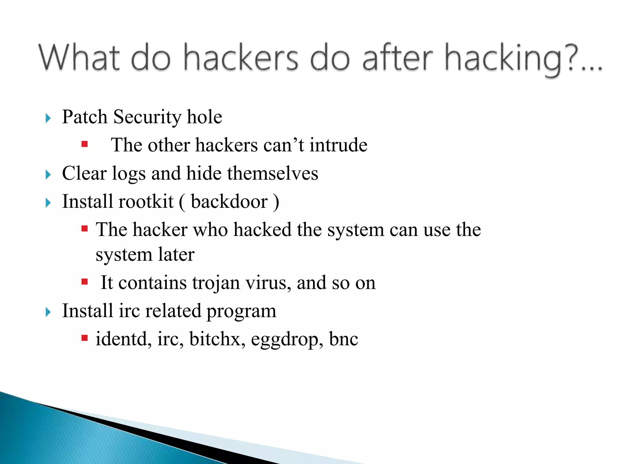  Patch Security hole
 The other hackers can’t intrude
 Clear logs and hide themselves
 Install rootkit ( backdoor )
 The hacker who hacked the system can use the
system later
 It contains trojan virus, and so on
 Install irc related program
 identd, irc, bitchx, eggdrop, bnc
 