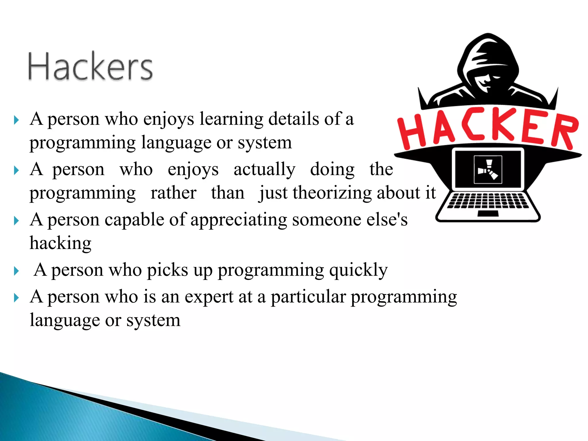  A person who enjoys learning details of a
programming language or system
 A person who enjoys actually doing the
programming rather than just theorizing about it
 A person capable of appreciating someone else's
hacking
 A person who picks up programming quickly
 A person who is an expert at a particular programming
language or system
 