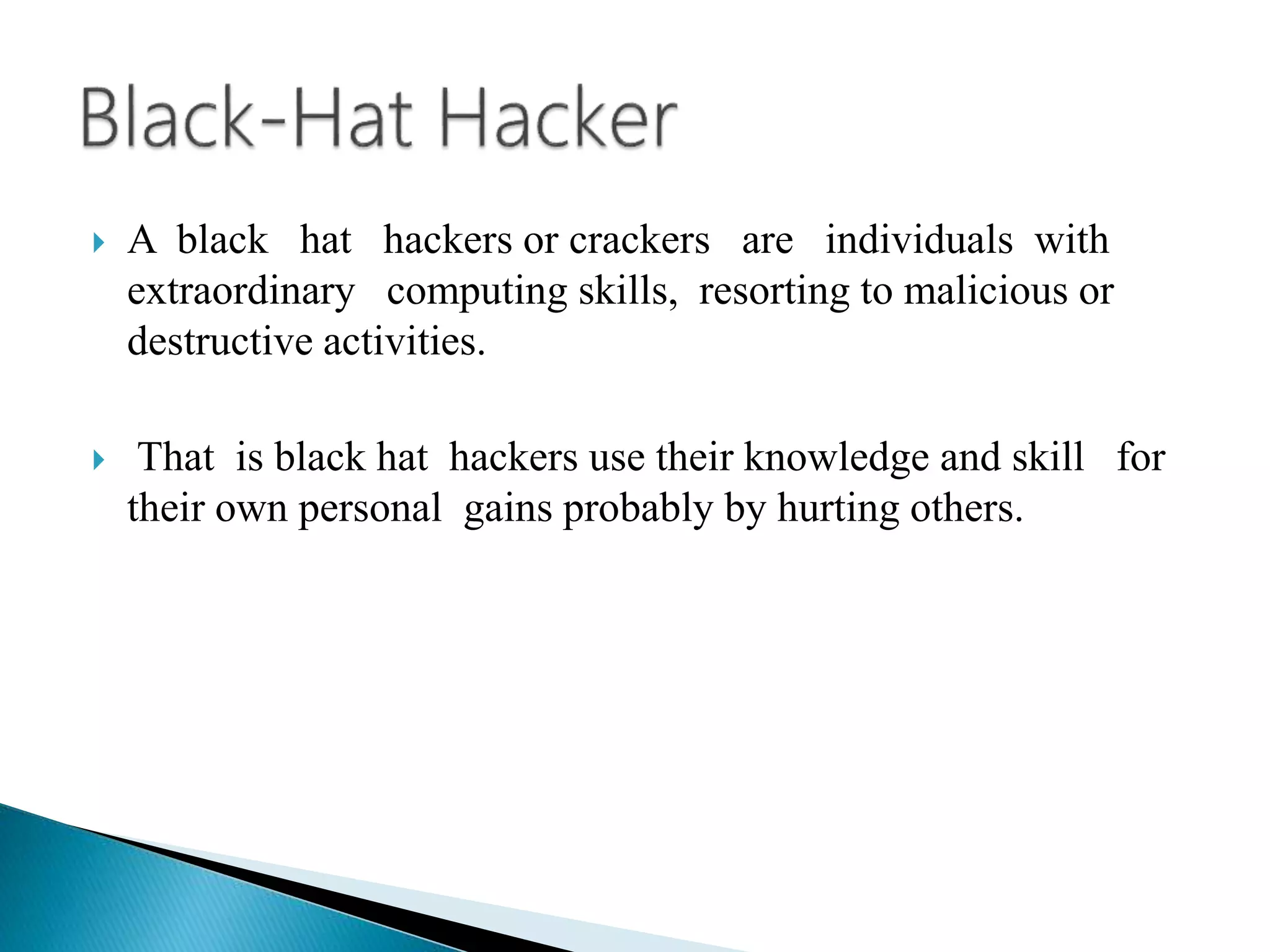  A black hat hackers or crackers are individuals with
extraordinary computing skills, resorting to malicious or
destructive activities.
 That is black hat hackers use their knowledge and skill for
their own personal gains probably by hurting others.
 