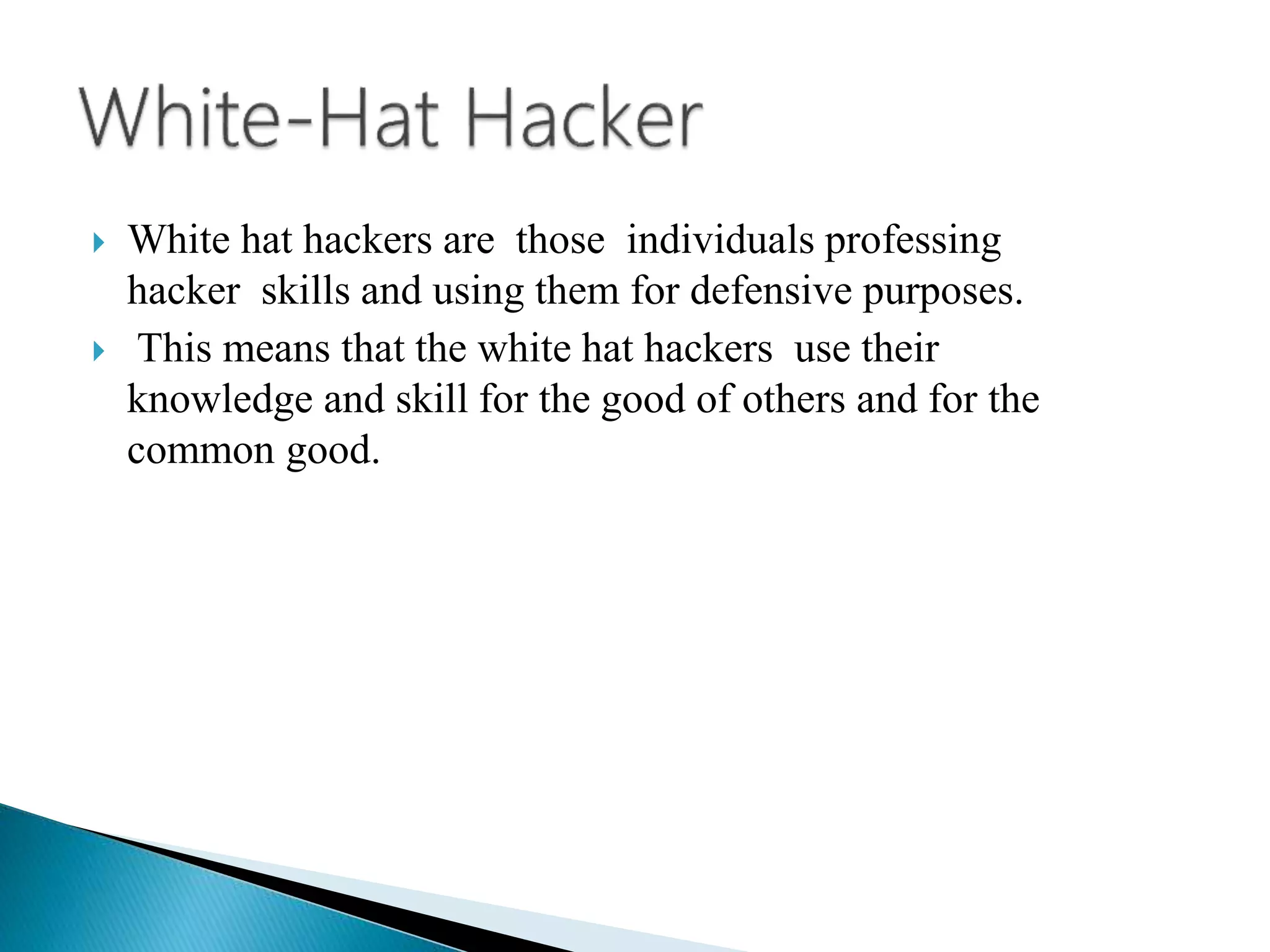  White hat hackers are those individuals professing
hacker skills and using them for defensive purposes.
 This means that the white hat hackers use their
knowledge and skill for the good of others and for the
common good.
 