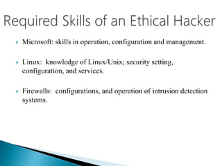  Microsoft: skills in operation, configuration and management.
 Linux: knowledge of Linux/Unix; security setting,
configuration, and services.
 Firewalls: configurations, and operation of intrusion detection
systems.
 