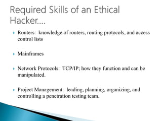  Routers: knowledge of routers, routing protocols, and access
control lists
 Mainframes
 Network Protocols: TCP/IP; how they function and can be
manipulated.
 Project Management: leading, planning, organizing, and
controlling a penetration testing team.
 