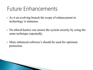  As it an evolving branch the scope of enhancement in
technology is immense.
 No ethical hacker can ensure the system security by using the
same technique repeatedly.
 More enhanced software’s should be used for optimum
protection.
 