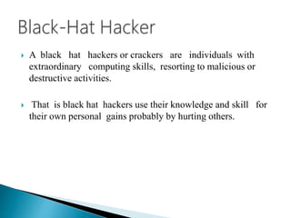  A black hat hackers or crackers are individuals with
extraordinary computing skills, resorting to malicious or
destructive activities.
 That is black hat hackers use their knowledge and skill for
their own personal gains probably by hurting others.
 