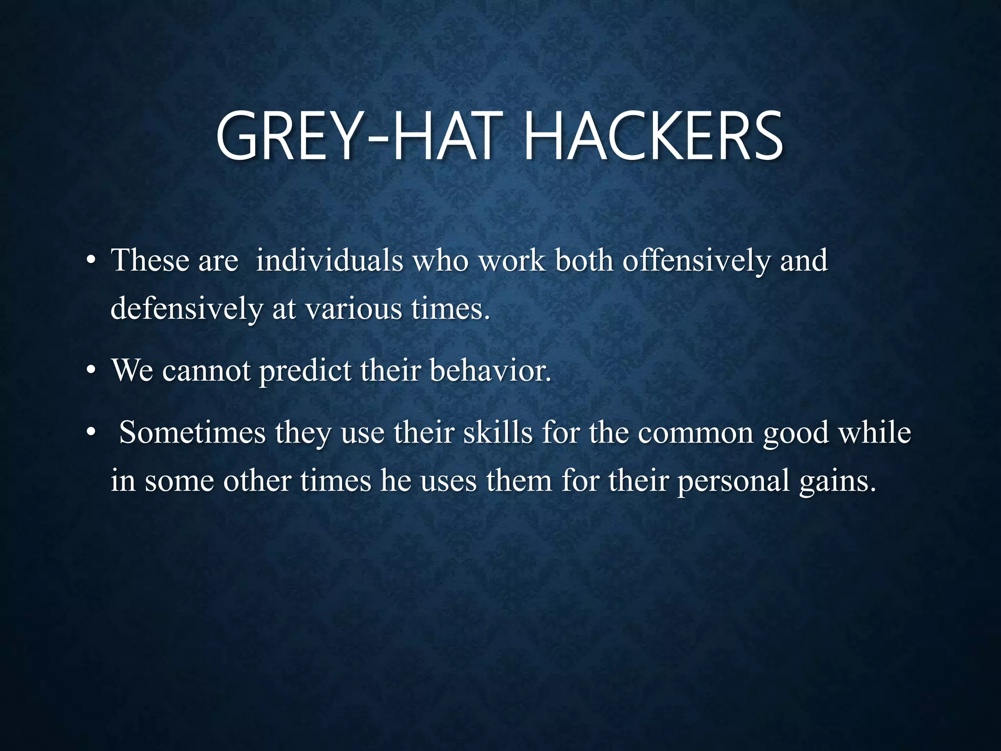 GREY-HAT HACKERS
• These are individuals who work both offensively and
defensively at various times.
• We cannot predict their behavior.
• Sometimes they use their skills for the common good while
in some other times he uses them for their personal gains.
 
