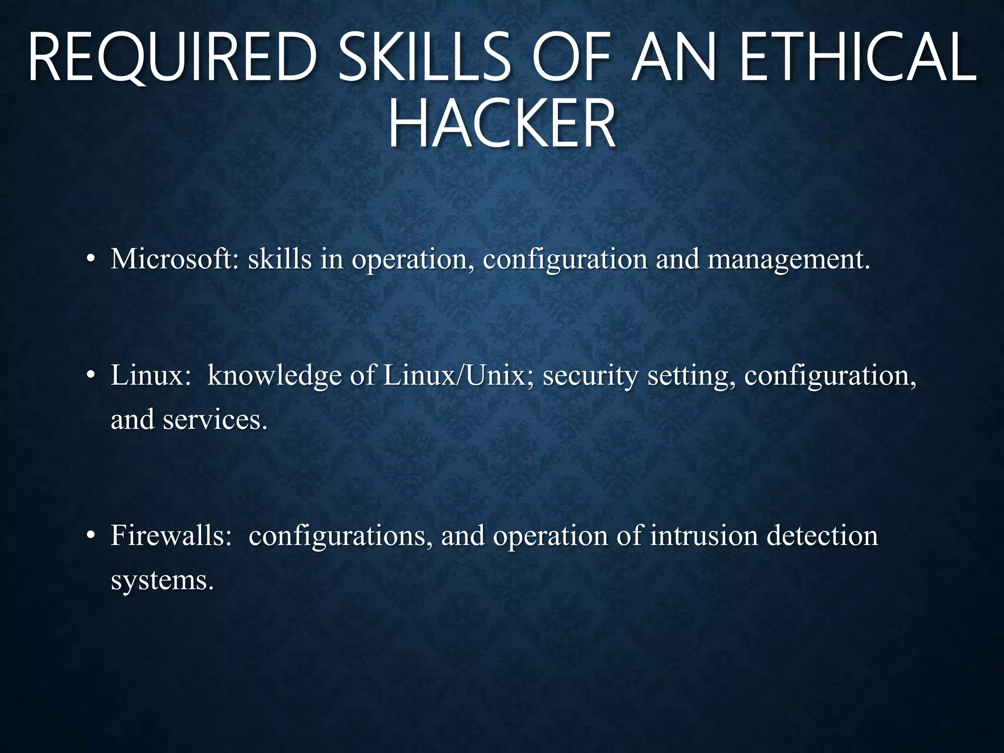 REQUIRED SKILLS OF AN ETHICAL
HACKER
• Microsoft: skills in operation, configuration and management.
• Linux: knowledge of Linux/Unix; security setting, configuration,
and services.
• Firewalls: configurations, and operation of intrusion detection
systems.
 