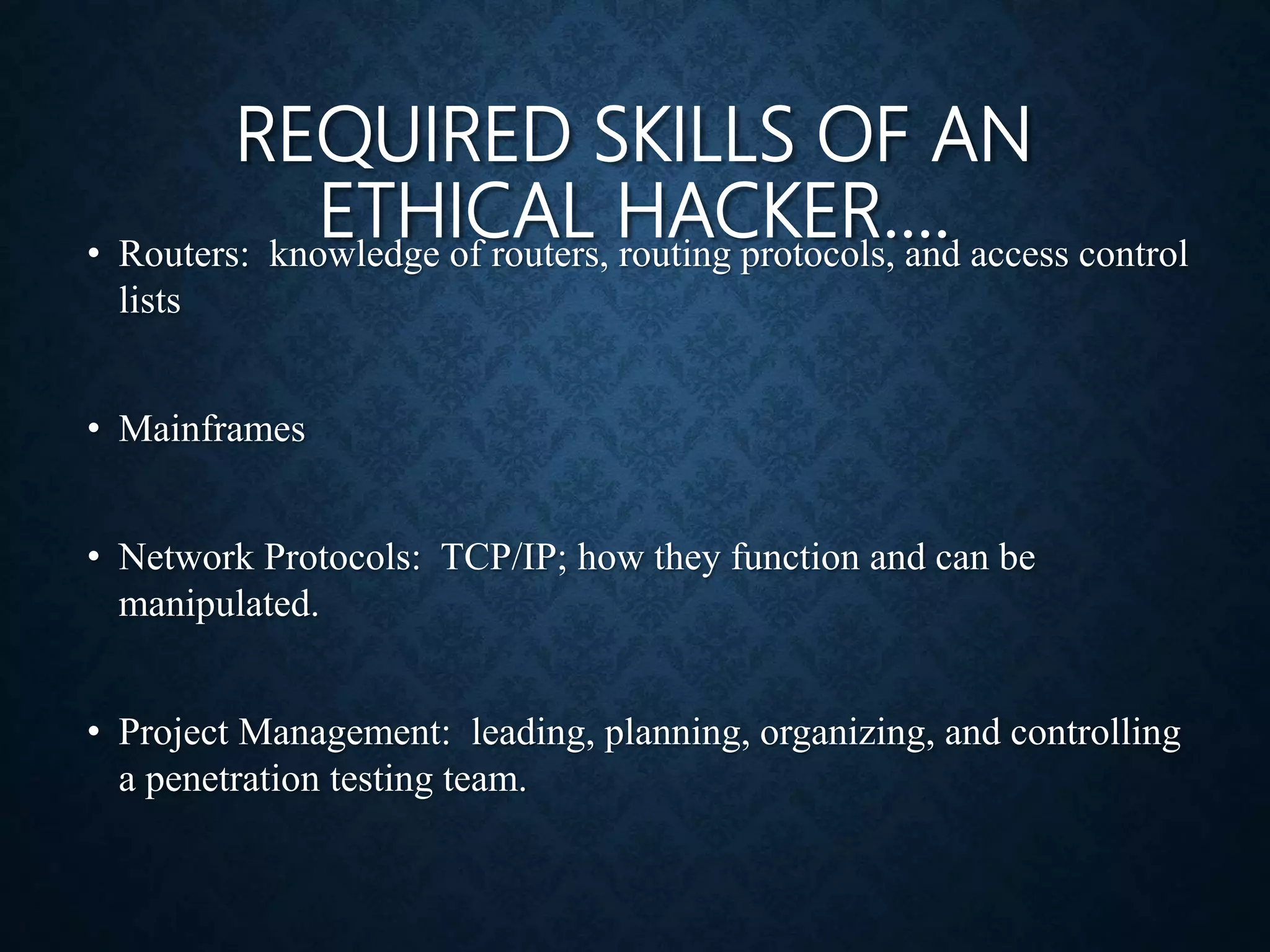 REQUIRED SKILLS OF AN
ETHICAL HACKER….
• Routers: knowledge of routers, routing protocols, and access control
lists
• Mainframes
• Network Protocols: TCP/IP; how they function and can be
manipulated.
• Project Management: leading, planning, organizing, and controlling
a penetration testing team.
 