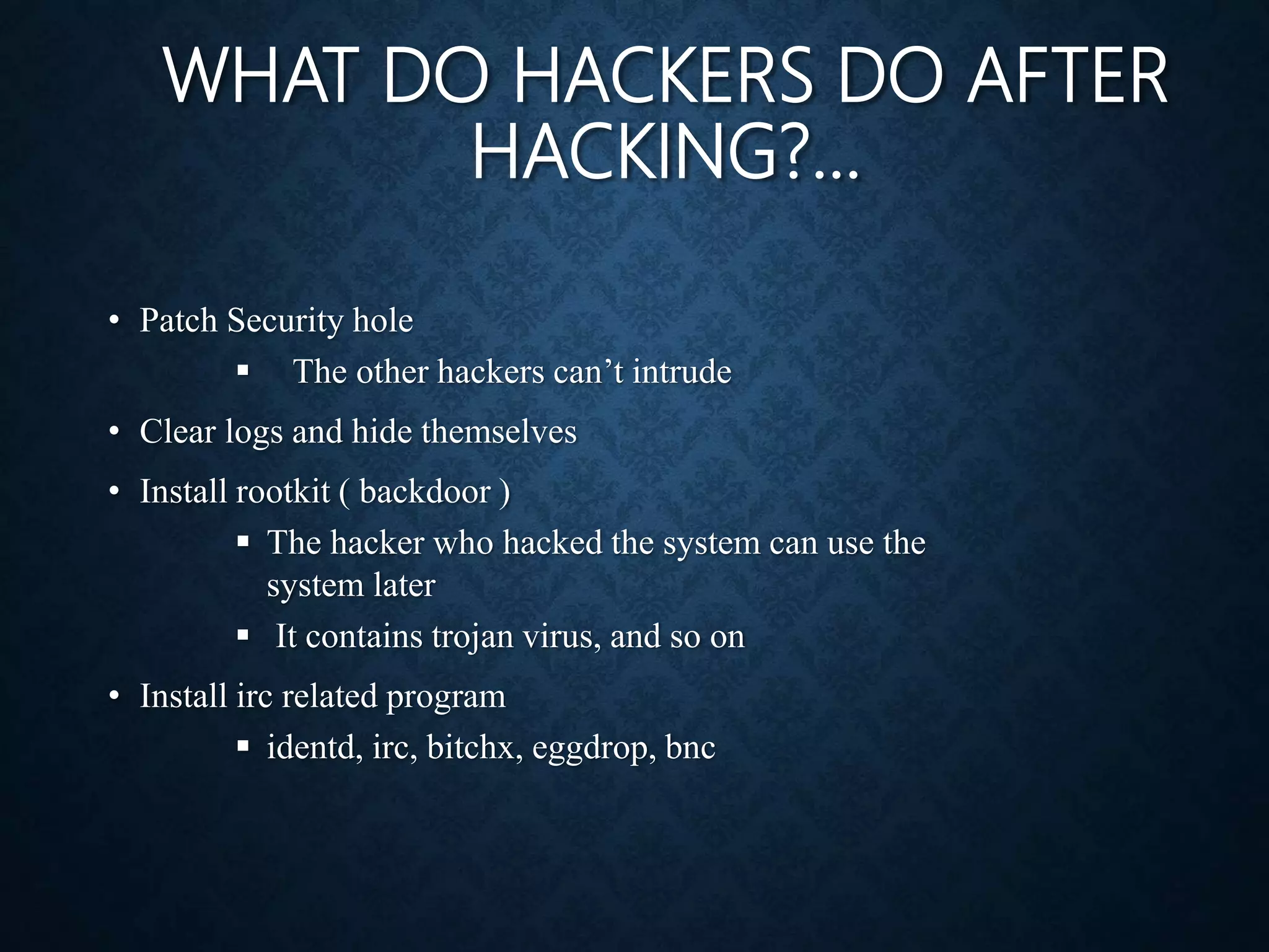 WHAT DO HACKERS DO AFTER
HACKING?...
• Patch Security hole
 The other hackers can’t intrude
• Clear logs and hide themselves
• Install rootkit ( backdoor )
 The hacker who hacked the system can use the
system later
 It contains trojan virus, and so on
• Install irc related program
 identd, irc, bitchx, eggdrop, bnc
 