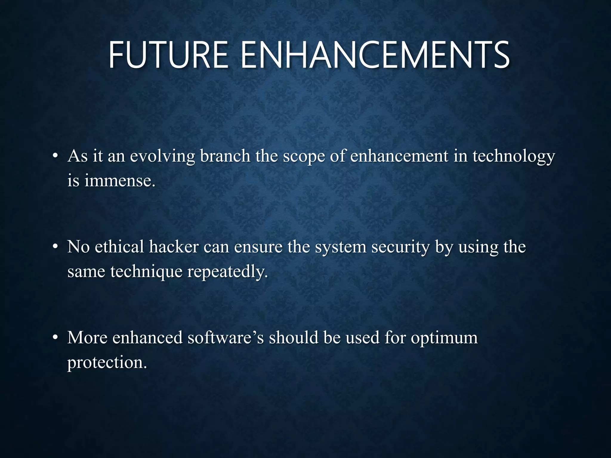 FUTURE ENHANCEMENTS
• As it an evolving branch the scope of enhancement in technology
is immense.
• No ethical hacker can ensure the system security by using the
same technique repeatedly.
• More enhanced software’s should be used for optimum
protection.
 