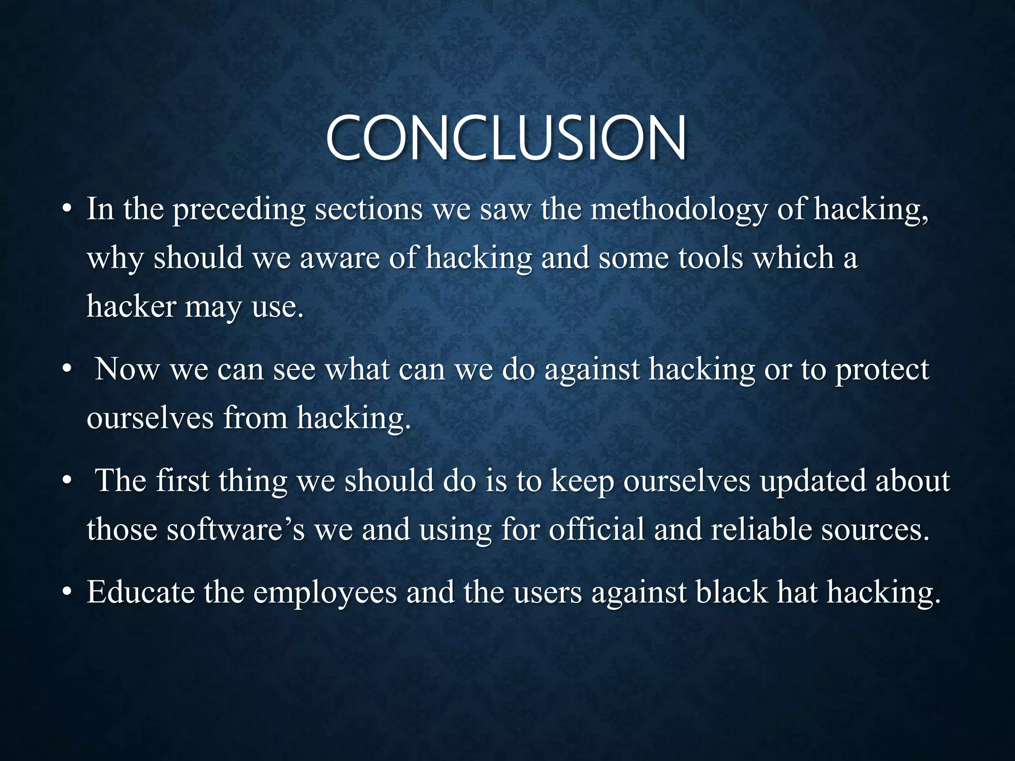 CONCLUSION
• In the preceding sections we saw the methodology of hacking,
why should we aware of hacking and some tools which a
hacker may use.
• Now we can see what can we do against hacking or to protect
ourselves from hacking.
• The first thing we should do is to keep ourselves updated about
those software’s we and using for official and reliable sources.
• Educate the employees and the users against black hat hacking.
 