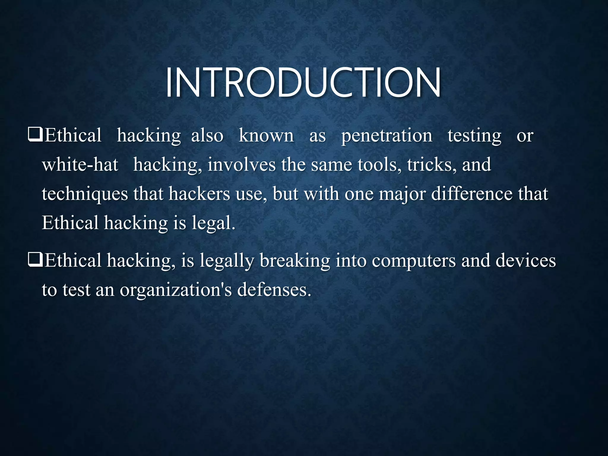 INTRODUCTION
Ethical hacking also known as penetration testing or
white-hat hacking, involves the same tools, tricks, and
techniques that hackers use, but with one major difference that
Ethical hacking is legal.
Ethical hacking, is legally breaking into computers and devices
to test an organization's defenses.
 