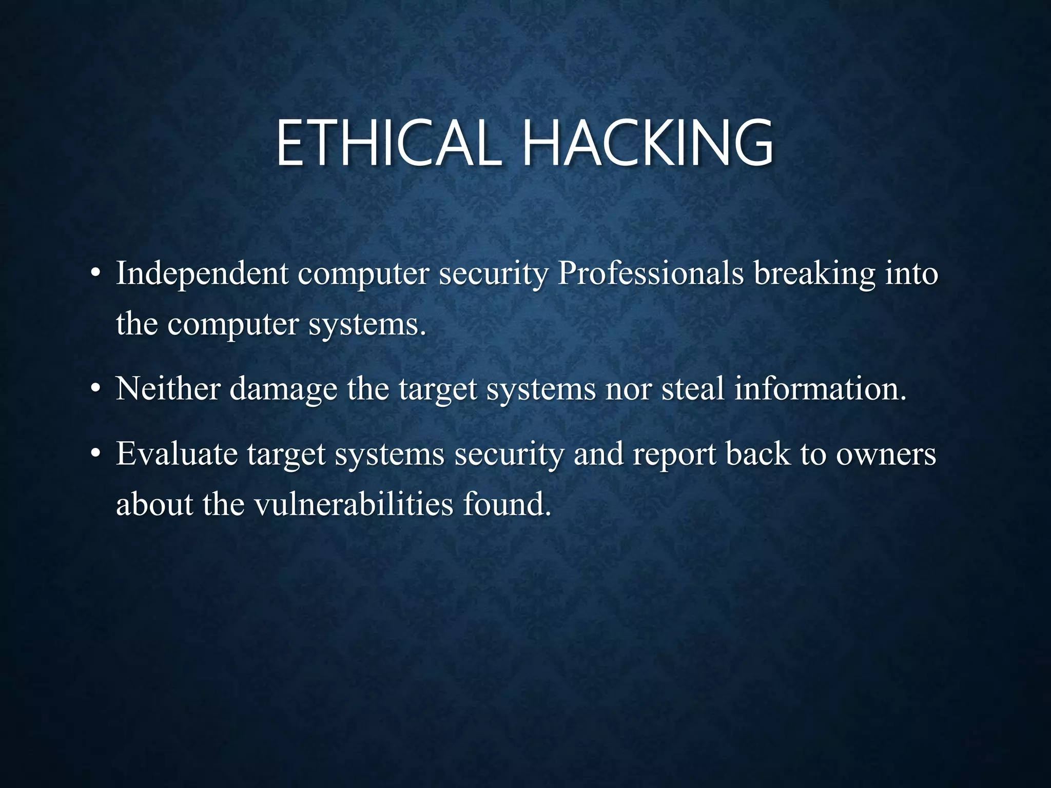 ETHICAL HACKING
• Independent computer security Professionals breaking into
the computer systems.
• Neither damage the target systems nor steal information.
• Evaluate target systems security and report back to owners
about the vulnerabilities found.
 