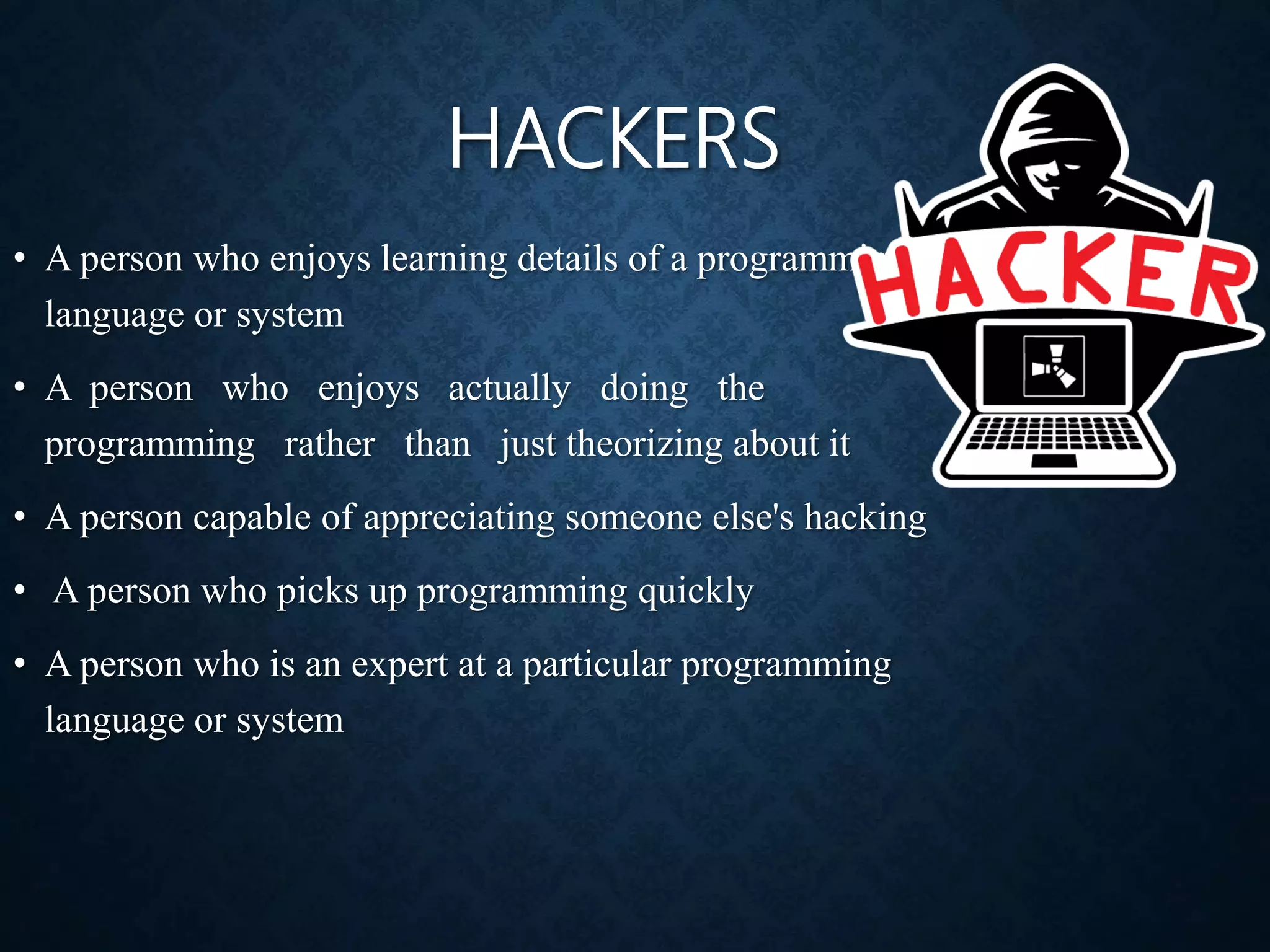 HACKERS
• A person who enjoys learning details of a programming
language or system
• A person who enjoys actually doing the
programming rather than just theorizing about it
• A person capable of appreciating someone else's hacking
• A person who picks up programming quickly
• A person who is an expert at a particular programming
language or system
 
