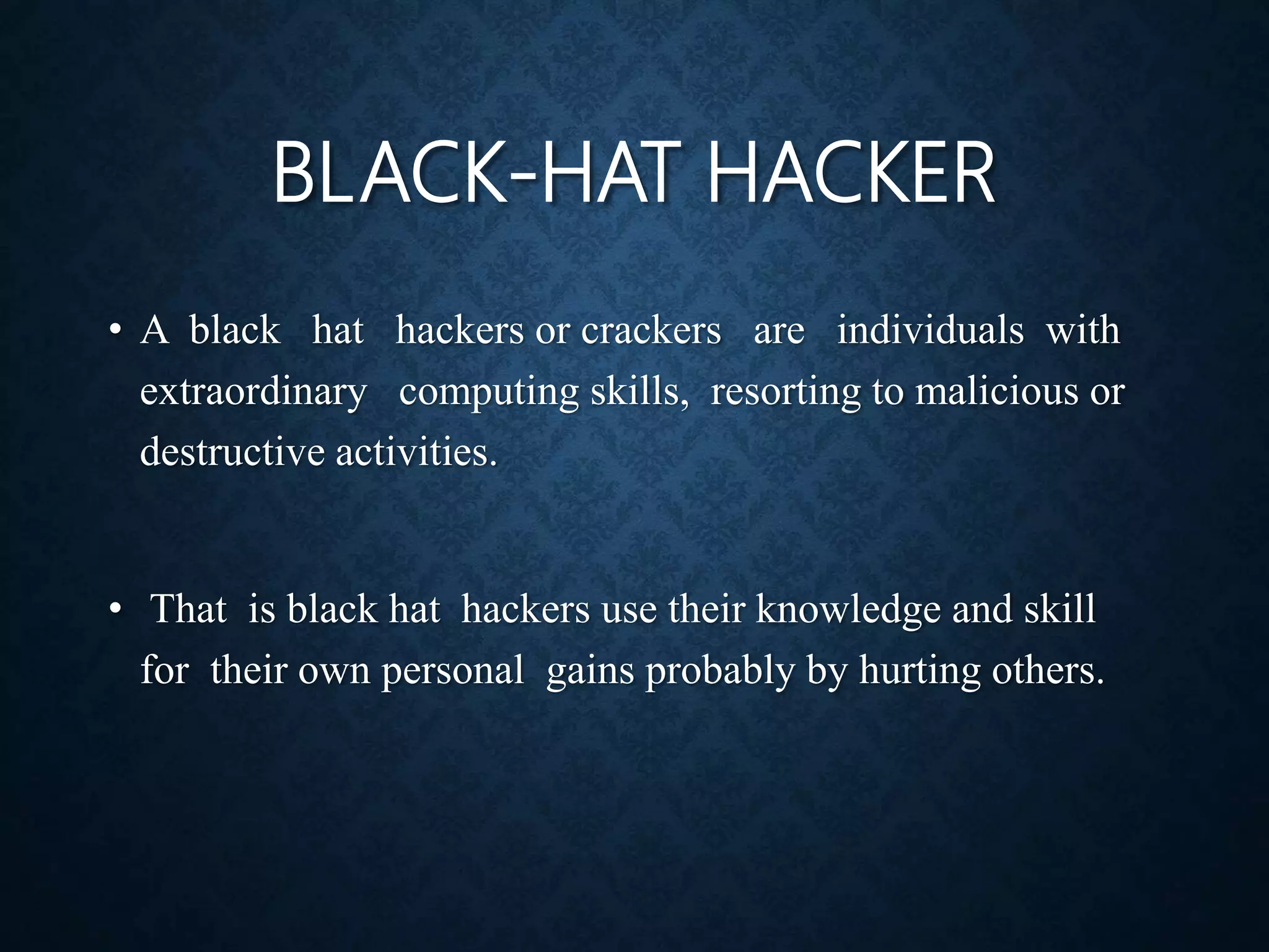 BLACK-HAT HACKER
• A black hat hackers or crackers are individuals with
extraordinary computing skills, resorting to malicious or
destructive activities.
• That is black hat hackers use their knowledge and skill
for their own personal gains probably by hurting others.
 