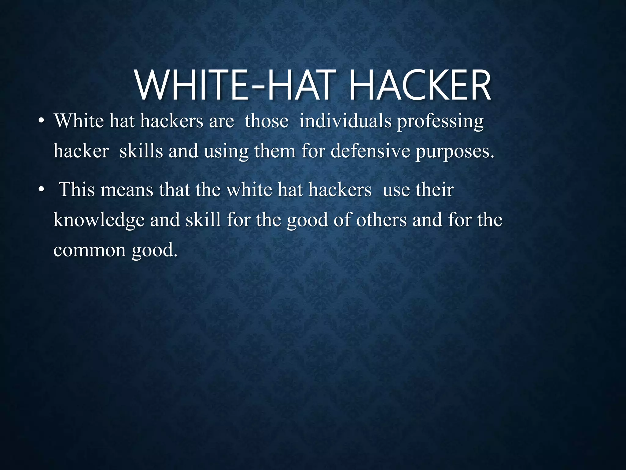 WHITE-HAT HACKER
• White hat hackers are those individuals professing
hacker skills and using them for defensive purposes.
• This means that the white hat hackers use their
knowledge and skill for the good of others and for the
common good.
 