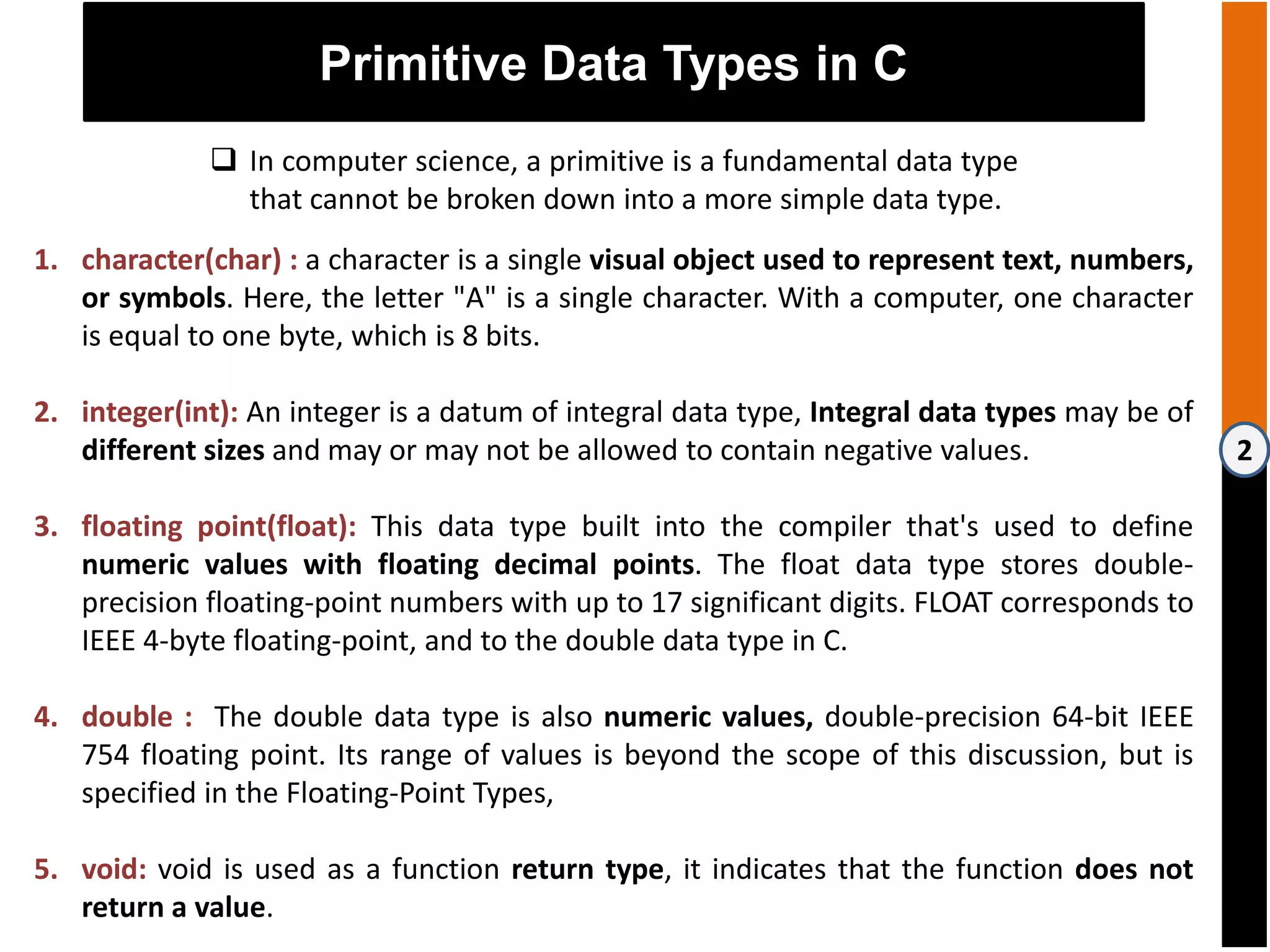 2
Primitive Data Types in C
 In computer science, a primitive is a fundamental data type
that cannot be broken down into a more simple data type.
1. character(char) : a character is a single visual object used to represent text, numbers,
or symbols. Here, the letter "A" is a single character. With a computer, one character
is equal to one byte, which is 8 bits.
2. integer(int): An integer is a datum of integral data type, Integral data types may be of
different sizes and may or may not be allowed to contain negative values.
3. floating point(float): This data type built into the compiler that's used to define
numeric values with floating decimal points. The float data type stores double-
precision floating-point numbers with up to 17 significant digits. FLOAT corresponds to
IEEE 4-byte floating-point, and to the double data type in C.
4. double : The double data type is also numeric values, double-precision 64-bit IEEE
754 floating point. Its range of values is beyond the scope of this discussion, but is
specified in the Floating-Point Types,
5. void: void is used as a function return type, it indicates that the function does not
return a value.
 