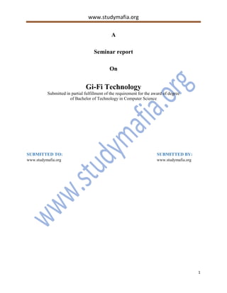 www.studymafia.org
1
A
Seminar report
On
Gi-Fi Technology
Submitted in partial fulfillment of the requirement for the award of degree
of Bachelor of Technology in Computer Science
SUBMITTED TO: SUBMITTED BY:
www.studymafia.org www.studymafia.org
 