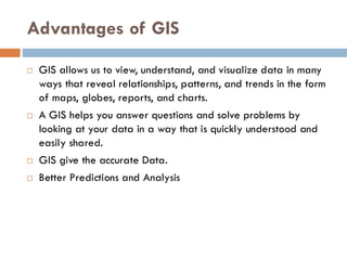 Advantages of GIS
 GIS allows us to view, understand, and visualize data in many
ways that reveal relationships, patterns, and trends in the form
of maps, globes, reports, and charts.
 A GIS helps you answer questions and solve problems by
looking at your data in a way that is quickly understood and
easily shared.
 GIS give the accurate Data.
 Better Predictions and Analysis
 