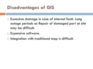 Disadvantages of GIS
 Excessive damage in case of internal fault. Long
outage periods as Repair of damaged part at site
may be difficult.
 Expensive software.
 Integration with traditional map is difficult.
 