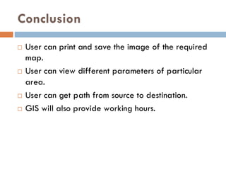 Conclusion
 User can print and save the image of the required
map.
 User can view different parameters of particular
area.
 User can get path from source to destination.
 GIS will also provide working hours.
 