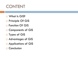 CONTENT
 What Is GIS?
 Principle Of GIS
 Function Of GIS
 Components of GIS
 Types of GIS
 Advantages of GIS
 Applications of GIS
 Conclusion
 