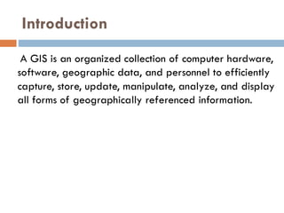 Introduction
A GIS is an organized collection of computer hardware,
software, geographic data, and personnel to efficiently
capture, store, update, manipulate, analyze, and display
all forms of geographically referenced information.
 