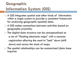 Geographic
Information System (GIS)
 A GIS integrates spatial and other kinds of information
within a single system to provide a consistent framework
for analyzing geographic (spatial) data.
 A GIS makes connections between activities based on
geographic proximity.
 The digital data structure can be conceptualized as
a set of “floating electronic maps” with a common
registration allowing the used to “look” down (drill
down) and across the stack of maps.
 The spatial relationships can be summarized (data base
inquiries
 