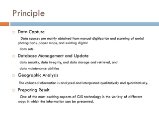 Principle
 Data Capture
Data sources are mainly obtained from manual digitization and scanning of aerial
photographs, paper maps, and existing digital
data sets
 Database Management and Update
data security, data integrity, and data storage and retrieval, and
data maintenance abilities
 Geographic Analysis
The collected information is analyzed and interpreted qualitatively and quantitatively.
 Preparing Result
One of the most exciting aspects of GIS technology is the variety of different
ways in which the information can be presented.
 