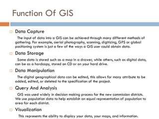 Function Of GIS
 Data Capture
The input of data into a GIS can be achieved through many different methods of
gathering. For example, aerial photography, scanning, digitizing, GPS or global
positioning system is just a few of the ways a GIS user could obtain data.
 Data Storage
Some data is stored such as a map in a drawer, while others, such as digital data,
can be as a hardcopy, stored on CD or on your hard drive.
 Data Manipulation
The digital geographical data can be edited, this allows for many attribute to be
added, edited, or deleted to the specification of the project.
 Query And Analysis
GIS was used widely in decision making process for the new commission districts.
We use population data to help establish an equal representation of population to
area for each district.
 Visualization
This represents the ability to display your data, your maps, and information.
 