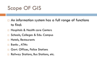 Scope OF GIS
 An information system has a full range of functions
to find:
 Hospitals & Health care Centers
 Schools, Colleges & Edu. Campus
 Hotels, Restaurants
 Banks , ATMs
 Govt. Offices, Police Stations
 Railway Stations, Bus Stations, etc.
 