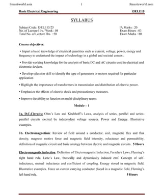 Basic Electrical Engineering 15ELE15
Department of EEE, SJBIT Page 1
SYLLABUS
Subject Code: 15ELE15/25 IA Marks : 20
No. of Lecture Hrs./ Week : 04 Exam Hours : 03
Total No. of Lecture Hrs. : 50 Exam Marks : 80
Course objectives:
• Impart a basic knowledge of electrical quantities such as current, voltage, power, energy and
frequency to understand the impact of technology in a global and societal context.
• Provide working knowledge for the analysis of basic DC and AC circuits used in electrical and
electronic devices.
• Develop selection skill to identify the type of generators or motors required for particular
application
• Highlight the importance of transformers in transmission and distribution of electric power.
• Emphasize the effects of electric shock and precautionary measures.
• Improve the ability to function on multi-disciplinary teams
Module – 1
1a. D.C.Circuits: Ohm’s Law and Kirchhoff’s Laws, analysis of series, parallel and series-
parallel circuits excited by independent voltage sources. Power and Energy. Illustrative
examples.
1b. Electromagnetism: Review of field around a conductor, coil, magnetic flux and flux
density, magneto motive force and magnetic field intensity, reluctance and permeability,
definition of magnetic circuit and basic analogy between electric and magnetic circuits. 5 Hours
Electromagnetic induction: Definition of Electromagnetic Induction, Faradays Laws, Fleming’s
right hand rule, Lenz’s Law, Statically and dynamically induced emf. Concept of self-
inductance, mutual inductance and coefficient of coupling. Energy stored in magnetic field.
Illustrative examples. Force on current carrying conductor placed in a magnetic field, Fleming’s
left hand rule. 5 Hours
Smartworld.asia 1 Smartzworld.com
 