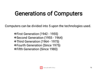 10
Generations of Computers
Computers can be divided into 5 upon the technologies used.





First Generation (1942 - 1955)
Second Generation (1955 - 1964)
Third Generation (1964 - 1975)
Fourth Generation (Since 1975)
Fifth Generation (Since 1980)
 