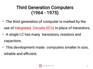 Third Generation Computers
(1964 - 1975)
•
•
•
The third generation of computer is marked by the
use of Integrated Circuits (IC's) in place of transistors.
A single I.C has many transistors, resistors and
capacitors.
This development made computers smaller in size,
reliable and eﬃcient.
18
 