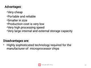 22
•
•
•
•
•
•
Very cheap
Portable and reliable
Smaller in size
Production cost is very low
Very high processing speed
Very large internal and external storage capacity
•
Disadvantages are:
Highly sophisticated technology required for the
manufacturer of microprocessor chips
Advantages:
 