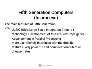 Fifth Generation Computers
(In process)
24
The main features of Fifth Generation
are:
•
•
•
•
•
ULSIC (Ultra Large Scale Integration Circuits )
technology Development of true artiﬁcial intelligence
Advancement in Parallel Processing
More user friendly interfaces with multimedia
features Very powerful and compact computers at
cheaper rates
 