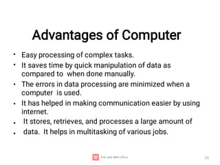 Advantages of Computer
25
•
•
Easy processing of complex tasks.
It saves time by quick manipulation of data as
compared to when done manually.
The errors in data processing are minimized when a
computer is used.
It has helped in making communication easier by using
internet.
It stores, retrieves, and processes a large amount of
data. It helps in multitasking of various jobs.
•
•
•
•
 
