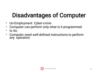 Disadvantages of Computer
26
•
•
•
•
Un-Employment Cyber-crime
Computer can perform only what is it programmed
to do.
Computer need well deﬁned instructions to perform
any operation
 