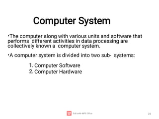 Computer System
28
•
•
The computer along with various units and software that
performs different activities in data processing are
collectively known a computer system.
A computer system is divided into two sub- systems:
1.
2.
Computer Software
Computer Hardware
 
